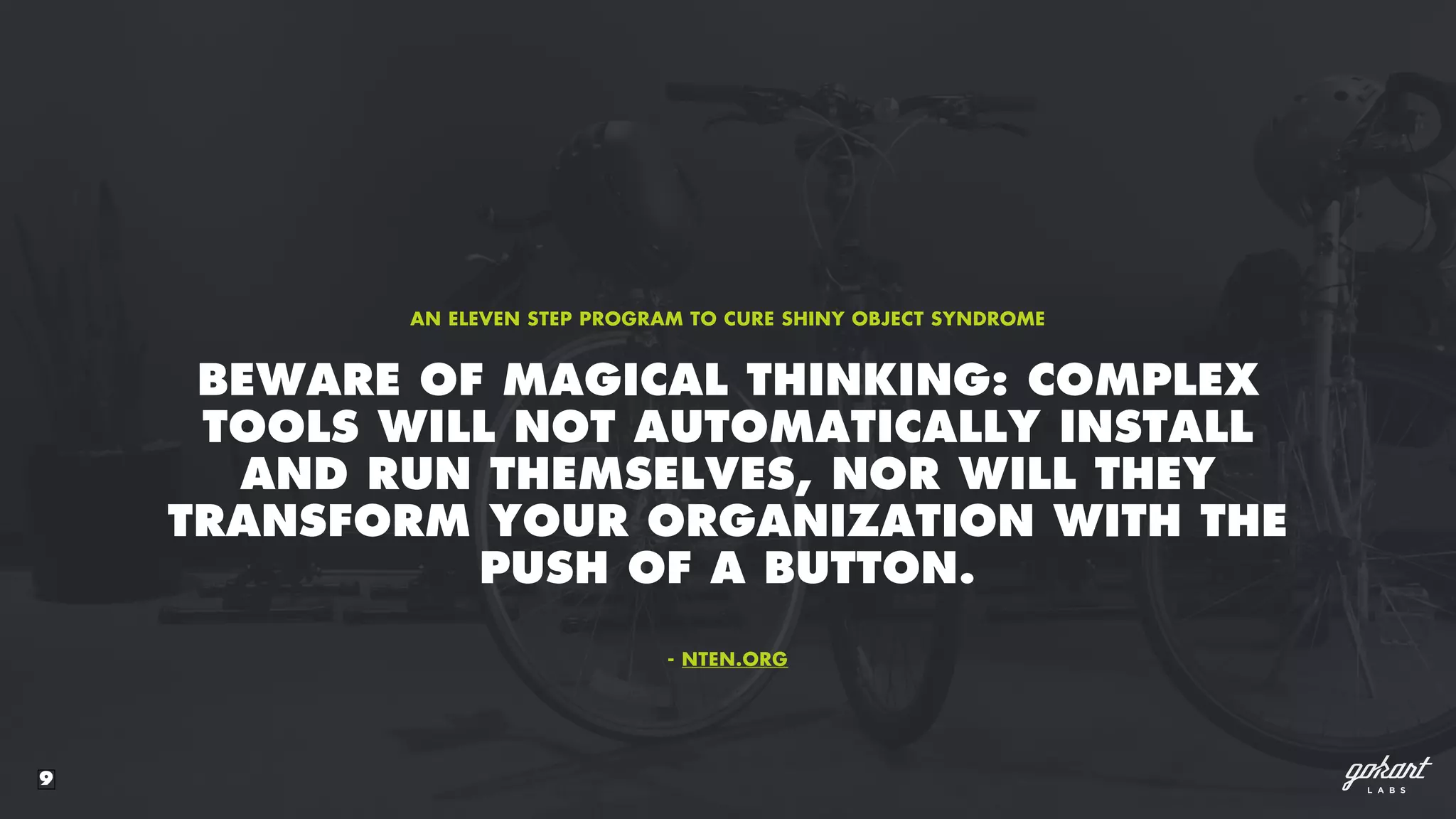9
BEWARE OF MAGICAL THINKING: COMPLEX
TOOLS WILL NOT AUTOMATICALLY INSTALL
AND RUN THEMSELVES, NOR WILL THEY
TRANSFORM YOUR ORGANIZATION WITH THE
PUSH OF A BUTTON.
AN ELEVEN STEP PROGRAM TO CURE SHINY OBJECT SYNDROME
- NTEN.ORG
 