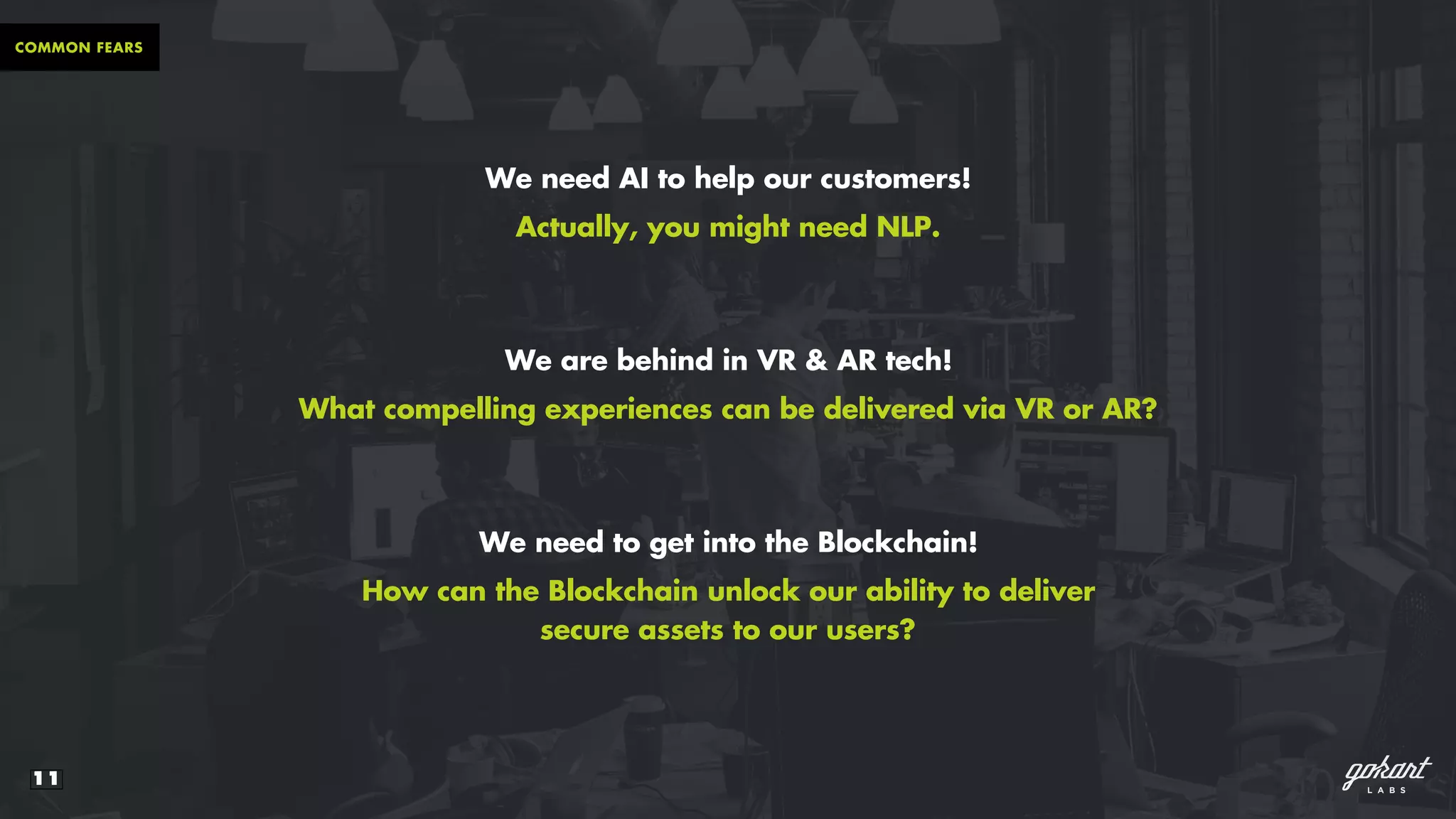11
COMMON FEARS
We need AI to help our customers!
Actually, you might need NLP.
We are behind in VR & AR tech!
What compelling experiences can be delivered via VR or AR?
We need to get into the Blockchain!
How can the Blockchain unlock our ability to deliver
secure assets to our users?
 