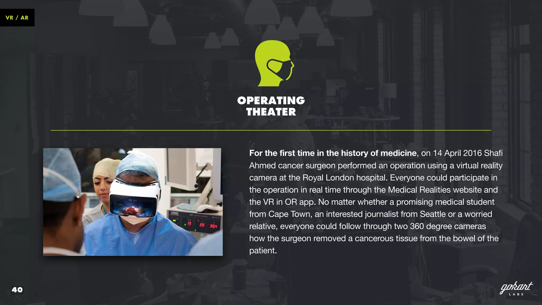 40
VR / AR
OPERATING
THEATER
For the first time in the history of medicine, on 14 April 2016 Shafi
Ahmed cancer surgeon performed an operation using a virtual reality
camera at the Royal London hospital. Everyone could participate in
the operation in real time through the Medical Realities website and
the VR in OR app. No matter whether a promising medical student
from Cape Town, an interested journalist from Seattle or a worried
relative, everyone could follow through two 360 degree cameras
how the surgeon removed a cancerous tissue from the bowel of the
patient.
 