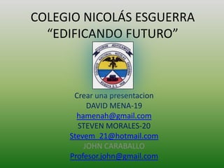 COLEGIO NICOLÁS ESGUERRA
  “EDIFICANDO FUTURO”



      Crear una presentacion
          DAVID MENA-19
       hamenah@gmail.com
       STEVEN MORALES-20
     Stevem_21@hotmail.com
         JOHN CARABALLO
     Profesor.john@gmail.com
 