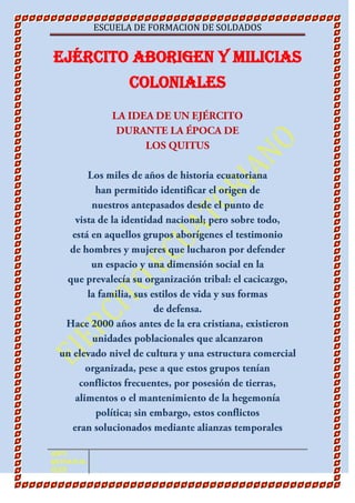 Ejército Aborigen y Milicias Coloniales LA IDEA DE UN EJÉRCITO DURANTE LA ÉPOCA DE LOS QUITUS Los miles de años de historia ecuatoriana han permitido identificar el origen de nuestros antepasados desde el punto de vista de la identidad nacional; pero sobre todo, está en aquellos grupos aborígenes el testimonio de hombres y mujeres que lucharon por defender un espacio y una dimensión social en la que prevalecía su organización tribal: el cacicazgo, la familia, sus estilos de vida y sus formas de defensa. Hace 2000 años antes de la era cristiana, existieron unidades poblacionales que alcanzaron un elevado nivel de cultura y una estructura comercial organizada, pese a que estos grupos tenían conflictos frecuentes, por posesión de tierras, alimentos o el mantenimiento de la hegemonía política; sin embargo, estos conflictos eran solucionados mediante alianzas temporales o definitivas. El producto de esos pactos fueron -con el tiempo- consolidados en una estructura social y política denominada quitus o caras, que el Padre Juan de Velasco denominó quot;
Reino de Quitoquot;
. Este grupo aborigen logró fusionar las poblaciones desde Pasto hasta la provincia del Cañar. Los testimonios anotados por los cronistas y la documentación de las instituciones coloniales, ofrecen datos claves que permiten aproximarnos a la realidad socio-económica y política de ese entonces. Dichos documentos son fortalecidos por las evidencias arqueológicas realizadas por estudiosos ecuatorianos y extranjeros en el siglo XX. Estas unidades poblacionales dispersas a lo largo del territorio quiteño fueron sometidas posteriormente por la civilización Shyri, que provino de Centro América y se radicó en la Bahía de Caráquez más o menos por el año 1000 A.C. Esta civilización que se movilizó en balsas, tuvo una organización mucho más sólida que la de los Quitus. En el plano militar, la civilización Shyri contó con un contingente logístico y humano muy organizado, ya que esta civilización mesoamericana tenía un gran dominio de las armas por la práctica de un riguroso entrenamiento militar. Los Shyris, después de haber sometido a los Quitus, implementaron un sistema político y militar que enriqueció la cultura de la civilización Quitu. Al respecto, Federico González Suárez en su obra quot;
Historia General de la República del Ecuadorquot;
 describe al territorio quitu como quot;
muy atrasado y débil: formaba un reino al parecer pequeño y mal organizadoquot;
. Consecuentemente se podría deducir que los factores que incidieron en el sometimiento de los territorios asentados a lo largo de la actual República del Ecuador fueron: • Dispersión de tribus con estructura política incipiente. • Conflictos frecuentes entre poblados. • Carencia de una estrategia adecuada de defensa. • Falta de definición de una unidad política estable que permita la integración de los territorios en un Estado. EL ARTE GUERRERO DEL PUEBLO SHYRI En algunas ocasiones el proceso de consolidación política fue complejo porque existieron poblaciones que no fueron sometidas por la vía de las alianzas sino por la acción de las armas; como fue el caso de los Puendos, población ubicada al norte de la actual República del Ecuador; quienes se caracterizaron por ser bravos guerreros que se pintaban la cara antes de los combates. Entre los demás pueblos que sobresalieron por ser buenos combatientes fueron los Cañaris, quienes tomaban las armas en caso de fracasar los acuerdos de amistad. Los Ymbayas, que habitaron la actual provincia de Imbabura, se opusieron tenazmente al sometimiento del jefe shyri Carán, quien dispuso el aniquilamiento de la población. En su lugar se establecieron pobladores shyris con el nombre de Caranquis, en homenaje a su líder. Los guerreros Shyris se caracterizaron por llevar la corona de plumas: la de dos órdenes con la esmeralda en el centro, era de uso exclusivo del monarca. Esta corona era un distintivo para aquellos guerreros autorizados a portar y manejar las armas. Los Shyris utilizaron métodos para vigorizar sus cuerpos durante las batallas, uno de ellos consistió en purificar el organismo humano mensualmente. Según la descripción del cronista Guamán Poma de Ayala, solían preparar una infusión con una hierba denominada vilca, que permitía aumentar la resistencia física y evitar heridas graves.<br />Estado nacional y Ejército<br />Con el nacimiento del Estado republicano a partir del ejército, lo convierte en la autoridad de última instancia, que las Fuerzas Armadas desarrollaron a lo largo de los siglos XIX y XX y que mantienen hasta hoy respecto de la vida pública. Una función que no sólo forma parte de la mentalidad militar sino también de la mentalidad colectiva, puesto que la sociedad civil ecuatoriana ha reconocido y convalidado esa tutela militar y todavía, en la actualidad, la invoca como recurso supremo para la solución de sus conflictos políticos.<br />El ejército, en su calidad de primera institución republicana, se convirtió de modo casi natural en el supremo árbitro de las disputas políticas entre oligarquías regionales, reivindicando para sí un papel tutelar respecto de la vida pública.<br />El general José María Urbina formuló en su mensaje presidencial al Congreso de 1854, que el Ejército era “la base del poder público en países con débil institucionalidad”.<br />Esa afirmación del Ejército como primera institución pública permitió también la consolidación de los militares como categoría socio-profesional, rompiendo parcialmente la estructura aristocrática heredada de la colonia y creando una avanzada de la moderna “clase media”. Facilitada por el horror a la guerra que asumieron las buenas familias criollas, terminando la milicia integrada por tropa indígena y negra y por oficiales mestizos o blancos pobres, que buscaban en la vida militar el ascenso social que difícilmente podían conseguir en la vida civil.<br />”El elemento democrático es ya entre nosotros una realidad imponente, que rechazará en lo sucesivo todo poder usurpador, toda tendencia oligárquica, toda pretensión extranjera, y esto hace presagiar un próspero porvenir para la República. El comportamiento del ejército nacional, ciudadanos armados en defensa de una causa justa, han ostentado todas las virtudes propias del soldado que combate por la libertad, y han soportado todos los sacrificios y privaciones con resignación de un verdadero republicano, que no aspira a otra recompensa que la de ver a su Patria libre”.<br />Un análisis de esta proclama nos revela el radical espíritu nacionalista que se había desarrollado en la Fuerza Armada a partir del combate al floreanismo, y también la temprana vocación antioligárquica que se había gestado en las filas militares. Más importante es el concepto que el liderazgo marcista tenía de un verdadero soldado republicano, al que definía como “un ciudadano armado en defensa de una causa justa”, y los valores y virtudes que la institución militar había definido para el mismo: valiente, moderado, honesto, leal, patriota y dispuesto al sacrificio.<br />.<br />1. El ejército <floreano> (1830 -1845)<br />Constituido con tropas remanentes de la guerra de independencia, jefes, oficiales y clases en su mayor parte extranjeros.<br />2. El ejército <marcista> (1845 -1850)<br />Total renovación de comandos, mediante el reemplazo de jefes y oficiales extranjeros por similares nacionales.<br />3. El ejército <urbanista> (1851 -1860)<br />Nuevos batallones, mediante la incorporación de negros esclavos manumitidos.<br />4. El ejército <garciano> (1861 -1875)<br />Constituido en medio de la guerra civil. Renovación de mandos cuerpo de oficiales y tropa, con fuerzas conservadores. Primer esfuerzo de profesionalización del ejército nacional, bajo estricto control del poder civil. Mandos absolutamente fieles al caudillo conservador (lo apoyan en dos golpes de Estado)<br />5. El ejército <veintimillista> (1876 - 1883)<br />Incorporación de fuerzas liberales.<br />6. El ejército del <progresismo> (1883 -1895)<br />Nueva estructura parcial de la milicia, a base de los mandos y tropas conservadoras que actuaron en la campaña de la <Restauración><br />7. El ejército <alfarista> (1895 -1910)<br />Organización de un nuevo ejército nacional, con mandos, oficiales y tropas salidos de la revolución. Profesionalización general de las fuerzas armadas, a través del Colegio Militar, los cursos de Estado Mayor, la Escuela de Clases, etc. Equipamiento y modernización general del ejército. Tras la guerra civil inter -liberal de 1912, eliminación (física o burocrática) de los jefes y altos oficiales cercanos al bando radical.<br />Dentro de los hitos en la historia del Ejército ecuatoriano, se encuentra la revolución Juliana, de principios del siglo XX y la época de las dictaduras militares.<br />FILOSOFÍA CORPORATIVA DEL EJÉRCITO ECUATORIANO<br />Misión<br />Desarrollar el poder terrestre para la consecución de los objetivos institucionales, que garanticen la defensa, contribuyan con la seguridad y desarrollo de la nación, a fin de alcanzar los objetivos derivados de la planificación estratégica militar. (Art. 26 Ley Orgánica de la Defensa Nacional).<br />Visión<br />Institución de más alto nivel de credibilidad; sistemáticamente integrada, con personal profesional, ético y moralmente calificado, con capacidad para enfrentar los nuevos escenarios, que garantice la paz, seguridad y coadyuve al desarrollo de la nación.<br />Valores Institucionales<br />Cohesión<br />Disciplina<br />Espíritu militar<br />Ética militar<br />Honestidad<br />Honor<br />Lealtad<br />Moral<br />Subordinación<br />