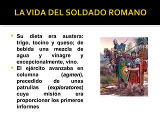    Su dieta era austera:
    trigo, tocino y queso; de
    bebida una mezcla de
    agua      y    vinagre    y
    excepcionalmente, vino.
   El ejército avanzaba en
    columna            (agmen),
                        agmen
    precedido       de     unas
    patrullas    (exploratores)
                  exploratores
    cuya        misión      era
    proporcionar los primeros
    informes
 