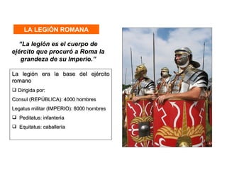 LA LEGIÓN ROMANA

  “La legión es el cuerpo de
ejército que procuró a Roma la
   grandeza de su Imperio.”

La legión era la base del ejército
romano
 Dirigida por:
Consul (REPÚBLICA): 4000 hombres
Legatus militar (IMPERIO): 8000 hombres
 Peditatus: infantería
 Equitatus: caballería
 