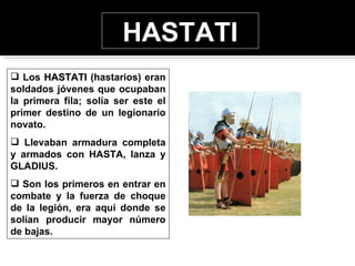 HASTATI
 Los HASTATI (hastarios) eran
soldados jóvenes que ocupaban
la primera fila; solía ser este el
primer destino de un legionario
novato.
 Llevaban armadura completa
y armados con HASTA, lanza y
GLADIUS.
 Son los primeros en entrar en
combate y la fuerza de choque
de la legión, era aquí donde se
solían producir mayor número
de bajas.
 