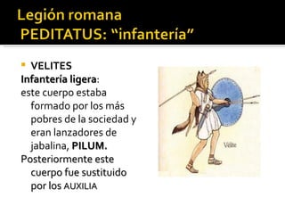  VELITES
Infantería ligera:
           ligera
este cuerpo estaba
  formado por los más
  pobres de la sociedad y
  eran lanzadores de
  jabalina, PILUM.
Posteriormente este
  cuerpo fue sustituido
  por los AUXILIA
 