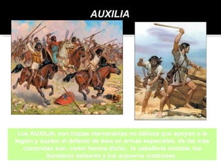 AUXILIA




 Los AUXILIA, son tropas mercenarias no itálicas que apoyan a la
legión y suplen el defecto de ésta en armas especiales, de las más
   conocidas son, como hemos dicho, la caballería númida, los
           honderos baleares y los arqueros cretenses.
 