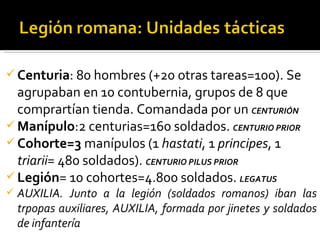  Centuria: 80 hombres (+20 otras tareas=100). Se
  agrupaban en 10 contubernia, grupos de 8 que
  comprartían tienda. Comandada por un CENTURIÓN
 Manípulo:2 centurias=160 soldados. CENTURIO PRIOR
 Cohorte=3 manípulos (1 hastati, 1 principes, 1
  triarii= 480 soldados). CENTURIO PILUS PRIOR
 Legión= 10 cohortes=4.800 soldados. LEGATUS
   AUXILIA. Junto a la legión (soldados romanos) iban las
    trpopas auxiliares, AUXILIA, formada por jinetes y soldados
    de infantería
 