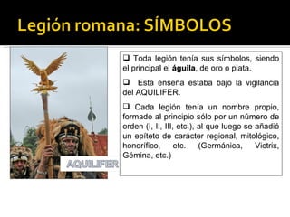  Toda legión tenía sus símbolos, siendo
el principal el águila, de oro o plata.
                águila
 Esta enseña estaba bajo la vigilancia
del AQUILIFER.
 Cada legión tenía un nombre propio,
formado al principio sólo por un número de
orden (I, II, III, etc.), al que luego se añadió
un epíteto de carácter regional, mitológico,
honorífico,       etc.    (Germánica,     Victrix,
Gémina, etc.)
 