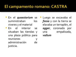    En el quaestorium se           Luego se excavaba el
    suministraban         los       fossa y con la tierra se
    viveres y el material           elavaba un terraplén, el
   En el interior se               agger, coronado por
    situaban las tiendas y          una        empalizada,
    una plaza pública para          vallum
    reuniones               y
    administración         de
    justicia.
 