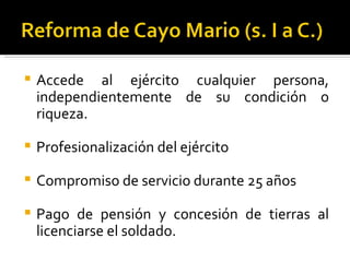    Accede al ejército cualquier persona,
    independientemente de su condición o
    riqueza.

   Profesionalización del ejército

   Compromiso de servicio durante 25 años

   Pago de pensión y concesión de tierras al
    licenciarse el soldado.
 