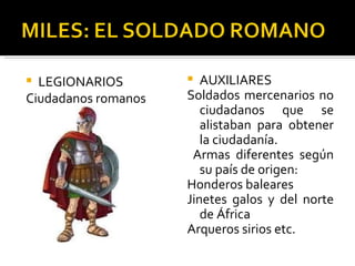  LEGIONARIOS          AUXILIARES
Ciudadanos romanos   Soldados mercenarios no
                        ciudadanos que se
                        alistaban para obtener
                        la ciudadanía.
                      Armas diferentes según
                        su país de origen:
                     Honderos baleares
                     Jinetes galos y del norte
                        de África
                     Arqueros sirios etc.
 