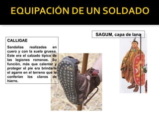 SAGUM, capa de lana
                                 SAGUM
CALLIGAE
Sandalias    realizadas    en
cuero y con la suela gruesa.
Este era el calzado típico de
las legiones romanas. Su
función, más que calentar y
proteger el pie era brindarle
el agarre en el terreno que le
conferían los clavos de
hierro.
 