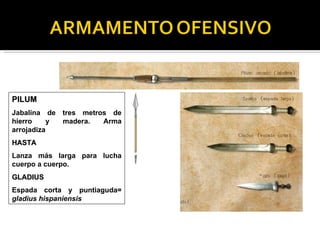 PILUM
Jabalina de tres metros de
hierro    y madera.   Arma
arrojadiza
HASTA
Lanza más larga para lucha
cuerpo a cuerpo.
GLADIUS
Espada corta y puntiaguda=
gladius hispaniensis
 