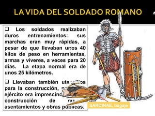  Los soldados realizaban
duros    entrenamientos:    sus
marchas eran muy rápidas, a
pesar de que llevaban unos 40
kilos de peso en herramientas,
armas y víveres, a veces para 20
días. La etapa normal era de
unos 25 kilómetros.
 Llevaban también utensilios
para la construcción, porque el
ejército era imprescindible en la
construcción      de      nuevos
asentamientos y obras públicas. SARCINAE, bagaje
 