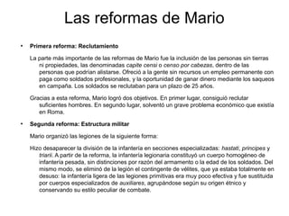 Las reformas de Mario
●
    Primera reforma: Reclutamiento

    La parte más importante de las reformas de Mario fue la inclusión de las personas sin tierras
       ni propiedades, las denominadas capite censi o censo por cabezas, dentro de las
       personas que podrían alistarse. Ofreció a la gente sin recursos un empleo permanente con
       paga como soldados profesionales, y la oportunidad de ganar dinero mediante los saqueos
       en campaña. Los soldados se reclutaban para un plazo de 25 años.

    Gracias a esta reforma, Mario logró dos objetivos. En primer lugar, consiguió reclutar
       suficientes hombres. En segundo lugar, solventó un grave problema económico que existía
       en Roma.
●
    Segunda reforma: Estructura militar

    Mario organizó las legiones de la siguiente forma:

    Hizo desaparecer la división de la infantería en secciones especializadas: hastati, principes y
       triarii. A partir de la reforma, la infantería legionaria constituyó un cuerpo homogéneo de
       infantería pesada, sin distinciones por razón del armamento o la edad de los soldados. Del
       mismo modo, se eliminó de la legión el contingente de vélites, que ya estaba totalmente en
       desuso: la infantería ligera de las legiones primitivas era muy poco efectiva y fue sustituida
       por cuerpos especializados de auxiliares, agrupándose según su origen étnico y
       conservando su estilo peculiar de combate.
 
