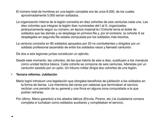 El número total de hombres en una legión completa era de unos 6.000, de los cuales
        aproximadamente 5.000 serían soldados.

    La organización interna de la legión consistía en diez cohortes de seis centurias cada una. Las
       diez cohortes que integran la legión iban numeradas del I al X, organizadas
       jerárquicamente según su número; en época imperial la I Cohorte tenía el doble de
       soldados que las demás y se despliega en primera fila y, por el contrario, la cohorte X se
       desplegaba en segunda fila estaba compuesta por los soldados más bisoños.

    La centuria consistía en 80 soldados apoyados por 20 no combatientes y dirigidos por un
       soldado profesional ascendido de entre los soldados rasos y llamado centurión.

    De dos a seis legiones juntas constituían un ejército.

    Desde este momento, las cohortes, de las que habría de seis a diez, sustituyen a los manipula
       como unidad táctica básica. Cada cohorte se compone de seis centurias, lideradas por un
       centurión asistido por un optio. Un tribuno militar dirigía dos cohortes de una legión.
●
    Tercera reforma: Jubilación

    Mario logró introducir una legislación que otorgaba beneficios de jubilación a los soldados en
       la forma de tierras. Los miembros del censo por cabezas que terminaban el servicio
       recibían una pensión de su general y una finca en alguna zona conquistada a la que
       podían retirarse.

    Por último, Mario garantizó a los aliados itálicos (Etruria, Piceno, etc.) la ciudadanía romana
       completa si luchaban como soldados auxiliares y completaban el servicio.
 