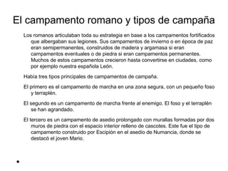 El campamento romano y tipos de campaña
    Los romanos articulaban toda su estrategia en base a los campamentos fortificados
       que albergaban sus legiones. Sus campamentos de invierno o en época de paz
       eran semipermanentes, construidos de madera y argamasa si eran
       campamentos eventuales o de piedra si eran campamentos permanentes.
       Muchos de estos campamentos crecieron hasta convertirse en ciudades, como
       por ejemplo nuestra española León.
    Había tres tipos principales de campamentos de campaña.
    El primero es el campamento de marcha en una zona segura, con un pequeño foso
       y terraplén.
    El segundo es un campamento de marcha frente al enemigo. El foso y el terraplén
        se han agrandado.
    El tercero es un campamento de asedio prolongado con murallas formadas por dos
        muros de piedra con el espacio interior relleno de cascotes. Este fue el tipo de
        campamento construido por Escipión en el asedio de Numancia, donde se
        destacó el joven Mario.



●
 