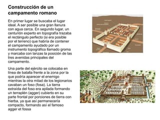 Construcción de un
campamento romano
En primer lugar se buscaba el lugar
ideal. A ser posible una gran llanura
con agua cerca. En segundo lugar, un
centurión experto en topografía trazaba
el rectángulo perfecto (si era posible
por el terreno) que habría de contener
el campamento ayudado por un
instrumento topográfico llamado groma
y marcaba con lanzas la posición de las
tres avenidas principales del
campamento.
Una parte del ejército se colocaba en
línea de batalla frente a la zona por la
que podría aparecer el enemigo
mientras la otra mitad de los legionarios
cavaban un foso (fosa). La tierra
extraída del foso era apilada formando
un terraplén (agger) cubierto en su
parte frontal por porciones de tierra con
hierba, ya que así permanecería
compacto, formando así el famoso
agger et fossa
 