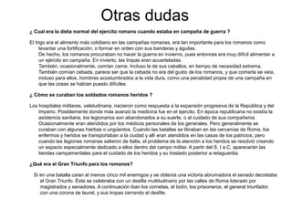 Otras dudas
¿ Cual era la dieta normal del ejercito romano cuando estaba en campaña de guerra ?

El trigo era el alimento más cotidiano en las campañas romanas, era tan importante para los romanos como
     levantar una fortificación, o formar en orden con sus banderas y águilas.
     De hecho, los romanos procuraban no hacer la guerra en invierno, pues entonces era muy difícil alimentar a
     un ejército en campaña. En invierto, las tropas eran acuarteladas.
     También, ocasionalmente, comían carne. Incluso la de sus caballos, en tiempo de necesidad extrema.
     También comían cebada, parece ser que la cebada no era del gusto de los romanos, y que comerla se veía,
     incluso para ellos, hombres acostumbrados a la vida dura, como una penalidad propia de una campaña en
     que las cosas se habían puesto difíciles.

¿ Cómo se curaban los soldados romanos heridos ?

Los hospitales militares, valetudinaria, nacieron como respuesta a la expansión progresiva de la República y del
    Imperio. Posiblemente donde más avanzó la medicina fue en el ejercito. En época republicana no existía la
    asistencia sanitaria, los legionarios son abandonados a su suerte, o al cuidado de sus compañeros.
    Ocasionalmente eran atendidos por los médicos personales de los generales. Pero generalmente se
    curaban con algunas hierbas o ungüentos. Cuando las batallas se libraban en las cercanías de Roma, los
    enfermos y heridos se transportaban a la ciudad y allí eran atendidos en las casas de los patricios; pero
    cuando las legiones romanas salieron de Italia, el problema de la atención a los heridos se resolvió creando
    un espacio especialmente dedicado a ellos dentro del campo militar. A partir del S. I a.C. aparecerán las
    tiendas campamentales para el cuidado de los heridos y su traslado posterior a retaguardia.

¿Qué era el Gran Triunfo para los romanos?

 Si en una batalla caían al menos cinco mil enemigos y se obtenía una victoria abrumadora el senado decretaba
    el Gran Triunfo. Éste se celebraba con un desfile multitudinario por las calles de Roma liderado por
    magistrados y senadores. A continuación iban los cornetas, el botín, los prisioneros, el general triunfador,
    con una corona de laurel, y sus tropas cerrando el desfile.
 