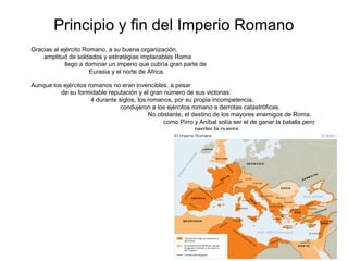 Principio y fin del Imperio Romano
Gracias al ejército Romano, a su buena organización,
    amplitud de soldados y estratégias implacables Roma
             llego a dominar un imperio que cubría gran parte de
                      Eurasia y el norte de África.

Aunque los ejércitos romanos no eran invencibles, a pesar
          de su formidable reputación y el gran número de sus victorias:
                      4 durante siglos, los romanos, por su propia incompetencia,
                                 condujeron a los ejércitos romano a derrotas catastróficas.
                                            No obstante, el destino de los mayores enemigos de Roma,
                                                 como Pirro y Aníbal solía ser el de ganar la batalla pero
                                                             perder la guerra.
 