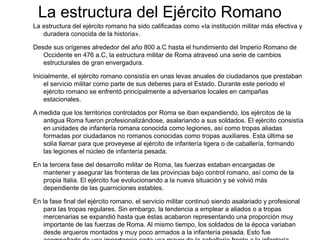 La estructura del Ejército Romano
La estructura del ejército romano ha sido calificadas como «la institución militar más efectiva y
   duradera conocida de la historia».

Desde sus orígenes alrededor del año 800 a.C hasta el hundimiento del Imperio Romano de
   Occidente en 476 a.C, la estructura militar de Roma atravesó una serie de cambios
   estructurales de gran envergadura.

Inicialmente, el ejército romano consistía en unas levas anuales de ciudadanos que prestaban
    el servicio militar como parte de sus deberes para el Estado. Durante este periodo el
    ejército romano se enfrentó principalmente a adversarios locales en campañas
    estacionales.

A medida que los territorios controlados por Roma se iban expandiendo, los ejércitos de la
   antigua Roma fueron profesionalizándose, asalariando a sus soldados. El ejército consistía
   en unidades de infantería romana conocida como legiones, así como tropas aliadas
   formadas por ciudadanos no romanos conocidas como tropas auxiliares. Esta última se
   solía llamar para que proveyese al ejército de infantería ligera o de caballería, formando
   las legiones el núcleo de infantería pesada.

En la tercera fase del desarrollo militar de Roma, las fuerzas estaban encargadas de
   mantener y asegurar las fronteras de las provincias bajo control romano, así como de la
   propia Italia. El ejército fue evolucionando a la nueva situación y se volvió más
   dependiente de las guarniciones estables.

En la fase final del ejército romano, el servicio militar continuó siendo asalariado y profesional
   para las tropas regulares. Sin embargo, la tendencia a emplear a aliados o a tropas
   mercenarias se expandió hasta que éstas acabaron representando una proporción muy
   importante de las fuerzas de Roma. Al mismo tiempo, los soldados de la época variaban
   desde arqueros montados y muy poco armados a la infantería pesada. Esto fue
 