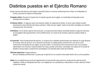 Distintos puestos en el Ejército Romano
El jefe supremo del ejército varió según el periodo histórico. Durante la Monarquía fue el Rey, en la República el
     Cónsul y durante el Imperio el Emperador.

-El legado militar: Durante el Imperio fue el mando supremo de la Legión. Lo nombraba el Emperador entre
    miembros de la nobleza.

-El tribuno militar: En algunos casos eran jóvenes nobles sin experiencia militar, en otros casos habían servido
      previamente como oficiales de tropas auxiliares. Había seis por Legión. Cada uno de ellos mandaba una cohorte
      compuesta por 10 centurias.

-El Prefecto: Era el oficial superior del centurión. La mayoría de ellos habían ascendido desde el cargo de centurión.
     Se encargaban del equipamiento y de las edificaciones. En ausencia de mandos superiores podían dirigir la
     Legión.


-El centurión: Pieza fundamental del ejército. La mayoría eran soldados profesionales que obtenían el cargo después
     de muchos años de servicio. Si un centurión hacía bien su trabajo podía convertirse en uno de los cinco
     centuriones principales de una Legión, los primi ordinis. Las funciones de los Centuriones eran muy variadas,
     adiestraban a los reclutas, inspeccionaban las tropas, ponían centinelas, marchaban a la cabeza en el campo de
     batalla e incluso dada su experiencia aconsejaban a los oficiales jefes antes de la batalla.

-Oficiales Superiores: Cargos políticos.
     No eran soldados profesionales. Su paso por el ejército era un escalón inexcusable dentro de su carrera política.


-Optio: Era el suboficial que servía de lugarteniente al centuriónde cada centuria y al decurio de cada turma de
    caballería. Podía ser designado por éste o ser elegido por sus compañeros, valorándose su valor, destreza militar
    y dotes de mando.
 