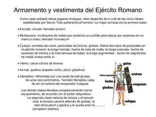 Armamento y vestimenta del Ejército Romano
  Como cada soldado debía pagarse el equipo, éste dependía de a cuál de las cinco clases
    establecidas por Servio Tulio pertenecía el hombre. La mejor armada era la primera clase:

 • Escudo: circular, llamado scutum

 • Muñequera: muñequera de metal que contenía un cuchillo para atacar por sorpresa en un
   mano a mano, llamado munnecum

 • Cuerpo: corseles de cuero, pectorales de bronce, grebas. Había tres tipos de pectorales en
    el ejército romano: la loriga hamata, hecha de cota de malla; la loriga scamata, hecha de
    escamas de bronce y la más famosa de todas, la loriga segmentata , hecha de segmentos
    de metal unidos entre si.

 • Yelmo: casco cónico de bronce.

 • Armas: gradius (espada corta), pilum (jabalina).

 • Sandalias: reforzadas por una suela de piel gruesa
      de unos dos centímetros. También llamadas caliga,
           de ahí el nombre del emperador Calígula.

   Las demás clases llevaban progresivamente menor
   equipamiento, de acuerdo con el poder adquisitivo.
       La segunda clase carecía de coraza y el escudo era
           oval, la tercera carecía además de grebas, la cuarta
            sólo tenía pilum y gladius y la quinta eran honderos
           (arrojaban piedras).
 