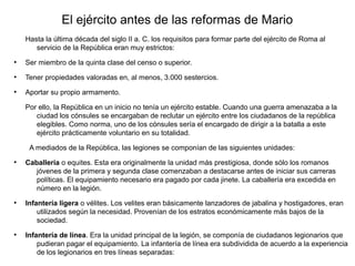 El ejército antes de las reformas de Mario
    Hasta la última década del siglo II a. C. los requisitos para formar parte del ejército de Roma al
       servicio de la República eran muy estrictos:
●
    Ser miembro de la quinta clase del censo o superior.
●
    Tener propiedades valoradas en, al menos, 3.000 sestercios.
●
    Aportar su propio armamento.

    Por ello, la República en un inicio no tenía un ejército estable. Cuando una guerra amenazaba a la
       ciudad los cónsules se encargaban de reclutar un ejército entre los ciudadanos de la república
       elegibles. Como norma, uno de los cónsules sería el encargado de dirigir a la batalla a este
       ejército prácticamente voluntario en su totalidad.

     A mediados de la República, las legiones se componían de las siguientes unidades:
●
    Caballería o equites. Esta era originalmente la unidad más prestigiosa, donde sólo los romanos
       jóvenes de la primera y segunda clase comenzaban a destacarse antes de iniciar sus carreras
       políticas. El equipamiento necesario era pagado por cada jinete. La caballería era excedida en
       número en la legión.
●
    Infantería ligera o vélites. Los velites eran básicamente lanzadores de jabalina y hostigadores, eran
        utilizados según la necesidad. Provenían de los estratos económicamente más bajos de la
        sociedad.
●
    Infantería de línea. Era la unidad principal de la legión, se componía de ciudadanos legionarios que
        pudieran pagar el equipamiento. La infantería de línea era subdividida de acuerdo a la experiencia
        de los legionarios en tres líneas separadas:
 