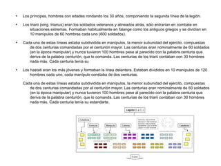 ●
    Los príncipes, hombres con edades rondando los 30 años, componiendo la segunda línea de la legión.
●
    Los triarii (sing. triarius) eran los soldados veteranos y alineados atrás, sólo entrarían en combate en
        situaciones extremas. Formaban habitualmente en falange como los antiguos griegos y se dividían en
        10 manípulos de 60 hombres cada uno (600 soldados).
●
    Cada una de estas líneas estaba subdividida en manípulos, la menor subunidad del ejército, compuestas
       de dos centurias comandadas por el centurión mayor. Las centurias eran nominalmente de 60 soldados
       (en la época manipular) y nunca tuvieron 100 hombres pese al parecido con la palabra centuria que
       deriva de la palabra centurión, que lo comanda. Las centurias de los triarii contaban con 30 hombres
       nada más. Cada centuria tenía su
●
    Los hastati eran los más jóvenes y formaban la línea delantera. Estaban divididos en 10 manípulos de 120
        hombres cada uno, cada manípulo constaba de dos centurias.

    Cada una de estas líneas estaba subdividida en manípulos, la menor subunidad del ejército, compuestas
       de dos centurias comandadas por el centurión mayor. Las centurias eran nominalmente de 60 soldados
       (en la época manipular) y nunca tuvieron 100 hombres pese al parecido con la palabra centuria que
       deriva de la palabra centurión, que lo comanda. Las centurias de los triarii contaban con 30 hombres
       nada más. Cada centuria tenía su estandarte.
 