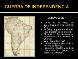 LA REVOLUCIÓN
   Desde 25 de mayo de
    1809, hasta el 2 de abril de
    1825.
   En 1825 ingresa en el Alto
    Perú el Ejército Colombiano.
   El ejército colombiano nunca
    se enfrentó a los realistas de
    Charcas.
   ¿Y las Republiquetas?
   No forman parte central de la
    historia de Bolivia.
   Fenómenos locales y de baja
    trascendencia        para    el
    escenario continental.
 