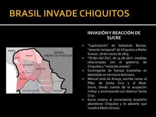 INVASIÓN Y REACCIÓN DE
            SUCRE
   “Capitulación” de Sebastián Ramos.
    “anexión temporal” de Chiquitos a Matto
    Grosso. 28 de marzo de 1825.
   “Orden del Día”, de 14 de abril. medidas
    relacionadas con el gobierno de
    Chiquitos y “misiones anexas”.
   Contingente de fuerzas brasileñas es
    detectado en territorio boliviano.
   Manuel José de Araujo, escribe cartas al
    Pdte. de Santa Cruz y al Mcal.
    Sucre, dando cuenta de la ocupación
    militar y amenazando con destruir Santa
    Cruz.
   Sucre ordena al comandante brasileño
    abandonar Chiquitos y le advierte que
    invadirá Matto Grosso.
 