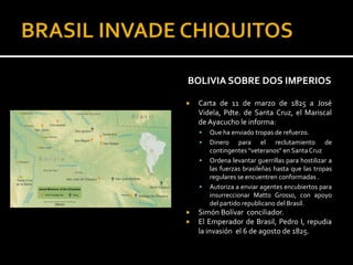 BOLIVIA SOBRE DOS IMPERIOS

   Carta de 11 de marzo de 1825 a José
    Videla, Pdte. de Santa Cruz, el Mariscal
    de Ayacucho le informa:
       Que ha enviado tropas de refuerzo.
       Dinero para el reclutamiento de
        contingentes “veteranos” en Santa Cruz
       Ordena levantar guerrillas para hostilizar a
        las fuerzas brasileñas hasta que las tropas
        regulares se encuentren conformadas .
       Autoriza a enviar agentes encubiertos para
        insurreccionar Matto Grosso, con apoyo
        del partido republicano del Brasil.
   Simón Bolívar conciliador.
   El Emperador de Brasil, Pedro I, repudia
    la invasión el 6 de agosto de 1825.
 