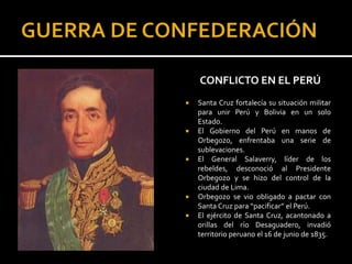 CONFLICTO EN EL PERÚ
   Santa Cruz fortalecía su situación militar
    para unir Perú y Bolivia en un solo
    Estado.
   El Gobierno del Perú en manos de
    Orbegozo, enfrentaba una serie de
    sublevaciones.
   El General Salaverry, líder de los
    rebeldes, desconoció al Presidente
    Orbegozo y se hizo del control de la
    ciudad de Lima.
   Orbegozo se vio obligado a pactar con
    Santa Cruz para “pacificar” el Perú.
   El ejército de Santa Cruz, acantonado a
    orillas del río Desaguadero, invadió
    territorio peruano el 16 de junio de 1835.
 