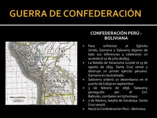 CONFEDERACIÓN PERÚ -
          BOLIVIANA
   Para        enfrentar      al    Ejército
    Unido, Gamarra y Salaverry dejaron de
    lado sus diferencias y celebraron un
    acuerdo el 27 de julio de1835.
   La Batalla de Yanacocha sucede el 13 de
    agosto de 1835. Santa Cruz vence y
    destruye un primer ejército peruano.
    Gamarra es neutralizado.
   Salaverry ordenó un desembarco en el
    puerto de Cobija en septiembre.
   3 de febrero de 1836. Salaverry
    perseguido         por        el     Cnl.
    Ballivián, combaten en Uchumayo.
   7 de febrero, batalla de Socabaya. Santa
    Cruz venció.
   Nació la Confederación Perú – Boliviana.
 