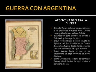 ARGENTINA DECLARA LA
           GUERRA
   Dictador Rosas no había logrado someter
    a las provincias a Buenos Aires. Líderes
    perseguidos buscan asilo en Bolivia.
   Justificación para declarar la guerra a
    Bolivia el 19 de mayo de 1837.
   Braun fue nombrado General en Jefe del
    Ejército del Sur. Estableció su Cuartel
    General en Tupiza, desde donde avanzó a
    La Quiaca al mando de 2.300 hombres.
   Braun avanzó hacia el sur. 13 de
    septiembre de 1837, combate de Santa
    Bárbara.
   Santa Cruz acudió a la zona del conflicto.
    Decreto de 18 de abril de 1837 concluía la
    campaña del sur.
 