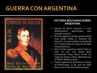 VICTORIA BOLIVIANA SOBRE
           ARGENTINA
   Ejército de Braun reducido a 1.200.
    debilitamiento      aprovechado      para
    reanudar la guerra.
   División argentina de 800 hombres atacó
    Iruya donde estaba la “Columna del
    General”, con 260 hombres al mando del
    Cnl. Timoteo Raña el 11 de junio de 1838.
    Victoria boliviana.
   Otra División argentina avanzó hasta el
    valle de San Luis (Entre Ríos)
    amenazando Tarija. Braun movió sus
    tropas de Tupiza a Tarija. Reforzado por
    el “Moto” Méndez y otros.
   Fuerza argentina se posicionó en alturas
    de Montenegro. 24 de junio de 1838.
    Braun venció. Mariscal de Montenegro.
 