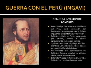 SEGUNDA INVASIÓN DE
           GAMARRA
   Enero de 1841, Gral. Gamarra, Presidente
    del Perú, pidió aprobación del
    Parlamento peruano para invadir Bolivia
    arguyendo que Santa Cruz podía volver.
   Ballivián, exiliado en Perú y perseguido
    por Velasco, retornó a Bolivia
    aprovechando el desorden político.
   27 de septiembre de 1841 llegó a La Paz.
    Escribió a Gamarra diciéndole que estaba
    en control del Estado boliviano.
   No obstante esta comunicación de
    Ballivián, Gamarra movilizó su ejército
    desde Puno e invadió Bolivia.
   Enterado Velasco de la invasión, envió a
    Ballivián los 1.200 hombres que tenía.
 