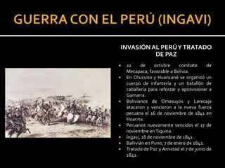 INVASIÓN AL PERÚ Y TRATADO
          DE PAZ
   22      de    octubre     combate      de
    Mecapaca, favorable a Bolivia.
   En Chucuito y Huancané se organizó un
    cuerpo de infantería y un batallón de
    caballería para reforzar y aprovisionar a
    Gamarra.
   Bolivianos de Omasuyos y Larecaja
    atacaron y vencieron a la nueva fuerza
    peruana el 16 de noviembre de 1841 en
    Huarina.
   Peruanos nuevamente vencidos el 17 de
    noviembre en Tiquina.
   Ingavi, 18 de noviembre de 1841 .
   Ballivián en Puno, 7 de enero de 1842.
   Tratado de Paz y Amistad el 7 de junio de
    1842.
 