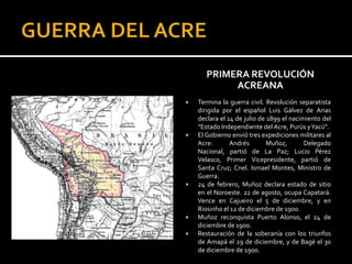 PRIMERA REVOLUCIÓN
            ACREANA
   Termina la guerra civil. Revolución separatista
    dirigida por el español Luis Gálvez de Arias
    declara el 14 de julio de 1899 el nacimiento del
    “Estado Independiente del Acre, Purús yYacú”.
   El Gobierno envió tres expediciones militares al
    Acre:       Andrés        Muñoz,       Delegado
    Nacional, partió de La Paz; Lucio Pérez
    Velasco, Primer Vicepresidente, partió de
    Santa Cruz; Cnel. Ismael Montes, Ministro de
    Guerra.
   24 de febrero, Muñoz declara estado de sitio
    en el Noroeste. 22 de agosto, ocupa Capatará.
    Vence en Cajueiro el 5 de diciembre, y en
    Riosinho el 12 de diciembre de 1900.
   Muñoz reconquista Puerto Alonso, el 24 de
    diciembre de 1900.
   Restauración de la soberanía con los triunfos
    de Amapá el 29 de diciembre, y de Bagé el 30
    de diciembre de 1900.
 