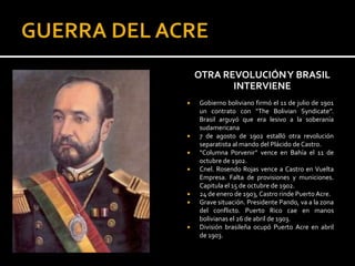 OTRA REVOLUCIÓN Y BRASIL
           INTERVIENE
   Gobierno boliviano firmó el 11 de julio de 1901
    un contrato con “The Bolivian Syndicate”.
    Brasil arguyó que era lesivo a la soberanía
    sudamericana
   7 de agosto de 1902 estalló otra revolución
    separatista al mando del Plácido de Castro.
   “Columna Porvenir” vence en Bahía el 11 de
    octubre de 1902.
   Cnel. Rosendo Rojas vence a Castro en Vuelta
    Empresa. Falta de provisiones y municiones.
    Capitula el 15 de octubre de 1902.
   24 de enero de 1903, Castro rinde Puerto Acre.
   Grave situación. Presidente Pando, va a la zona
    del conflicto. Puerto Rico cae en manos
    bolivianas el 26 de abril de 1903.
   División brasileña ocupó Puerto Acre en abril
    de 1903.
 
