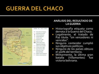 ANÁLISIS DEL RESULTADO DE
            LA GUERRA
    Historiografía etiqueta como
     derrota a la Guerra del Chaco.
    Legalmente, el tratado de
     Paz titula: “sin vencedores ni
     vencidos”.
    Ninguno contendor cumplió
     sus objetivos políticos.
    Ninguno de los países obtuvo
     el 100% del territorio.
    Militarmente, la última gran
     batalla (Villamontes) fue
     victoria boliviana.
 