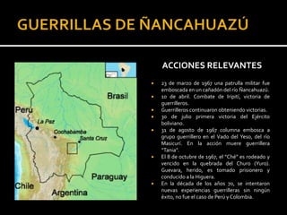 ACCIONES RELEVANTES
   23 de marzo de 1967 una patrulla militar fue
    emboscada en un cañadón del río Ñancahuazú.
   10 de abril. Combate de Iripití, victoria de
    guerrilleros.
   Guerrilleros continuaron obteniendo victorias.
   30 de julio primera victoria del Ejército
    boliviano.
   31 de agosto de 1967 columna embosca a
    grupo guerrillero en el Vado del Yeso, del río
    Masicurí. En la acción muere guerrillera
    “Tania”.
   El 8 de octubre de 1967, el “Ché” es rodeado y
    vencido en la quebrada del Churo (Yuro).
    Guevara, herido, es tomado prisionero y
    conducido a la Higuera.
   En la década de los años 70, se intentaron
    nuevas experiencias guerrilleras sin ningún
    éxito, no fue el caso de Perú y Colombia.
 