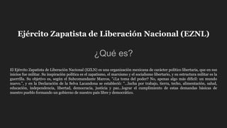 Ejército Zapatista de Liberación Nacional (EZNL)
¿Qué es?
El Ejército Zapatista de Liberación Nacional (EZLN) es una organización mexicana de carácter político libertaria, que en sus
inicios fue militar. Su inspiración política es el zapatismo, el marxismo y el socialismo libertario, y su estructura militar es la
guerrilla. Su objetivo es, según el Subcomandante Marcos, "¿La toma del poder? No, apenas algo más difícil: un mundo
nuevo.”, y en la Declaración de la Selva Lacandona se estableció: "...lucha por trabajo, tierra, techo, alimentación, salud,
educación, independencia, libertad, democracia, justicia y paz...lograr el cumplimiento de estas demandas básicas de
nuestro pueblo formando un gobierno de nuestro país libre y democrático.
 