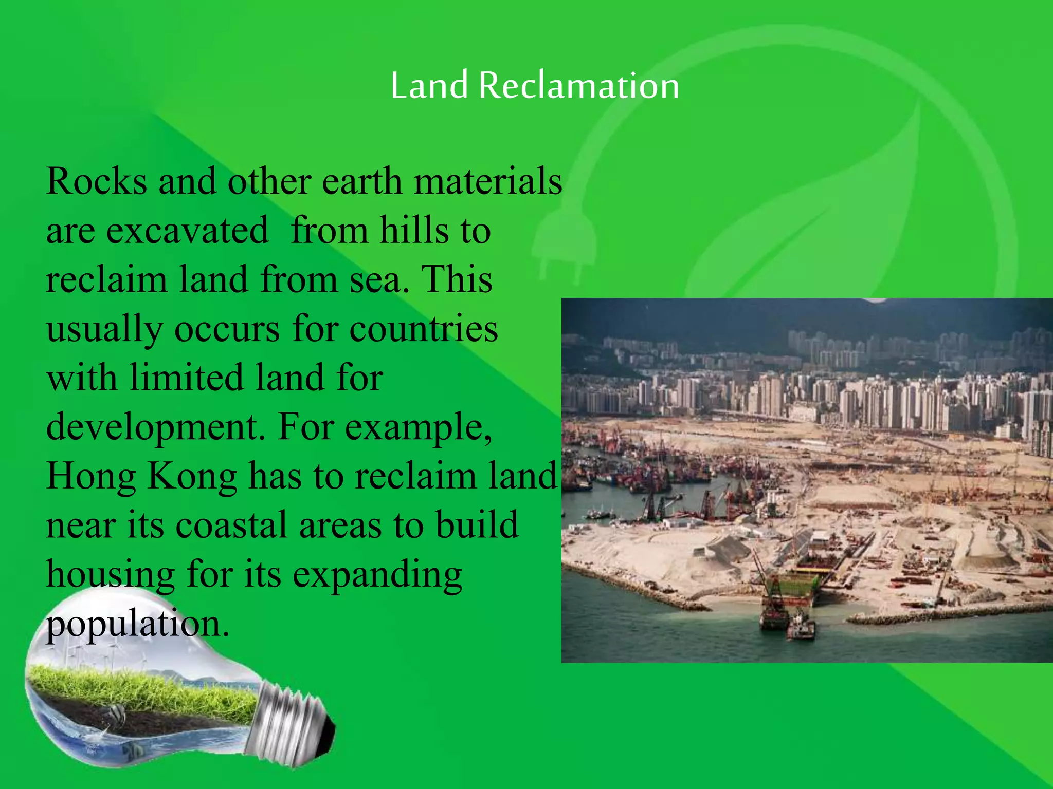 LandReclamation
Rocks and other earth materials
are excavated from hills to
reclaim land from sea. This
usually occurs for countries
with limited land for
development. For example,
Hong Kong has to reclaim land
near its coastal areas to build
housing for its expanding
population.
 