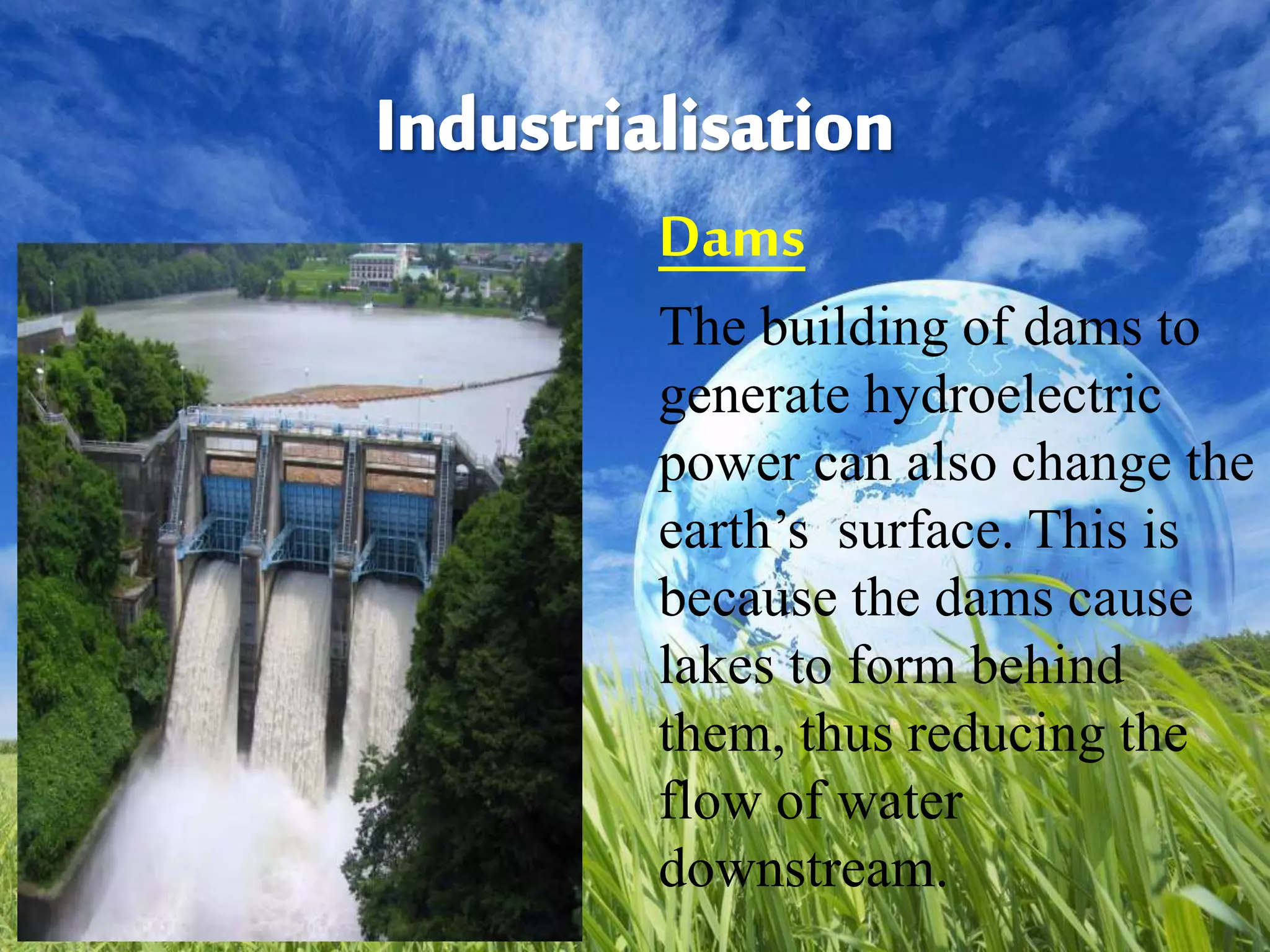 Dams
The building of dams to
generate hydroelectric
power can also change the
earth’s surface. This is
because the dams cause
lakes to form behind
them, thus reducing the
flow of water
downstream.
 