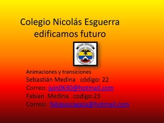 Colegio Nicolás Esguerra
   edificamos futuro


 Animaciones y transiciones
 Sebastián Medina código: 22
 Correo: juin0630@hotmail.com
 Fabian Medina codigo:23
 Correo: fabipascagaza@hotmail.com
 