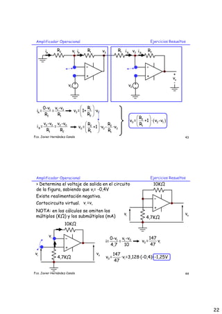 22
Fco. Javier Hernández Canals
Amplificador Operacional Ejercicios Resueltos
43
-
+
o
v
+
-
1
R
2
R
-
+
2
R
1
R
1
v 2
v
1
v 2
v
A
i A
i B
i B
i
3
v
1 3
1
A
2 1
v -v
0-v
i = =
R R
1
3 1
2
R
v = 1+ ·v
R
 
 
 
3 2 2 0
B
1 2
v -v v -v
i = =
R R
2 2
0 2 3
1 1
R R
v = +1 ·v - ·v
R R
 
 
 
( )
2
0 2 1
1
R
v = +1 · v -v
R
 
 
 
Fco. Javier Hernández Canals
Amplificador Operacional Ejercicios Resueltos
44
-
+
10KΩ
o
v
i
v
4,7KΩ
> Determina el voltaje de salida en el circuito
de la figura, sabiendo que vi= -0,4V
-
+
10KΩ
o
v
i
v
4,7KΩ
i
v
Existe realimentación negativa.
Cortocircuito virtual. - +
v =v
NOTA: en los cálculos se omiten los
múltiplos (KΩ) y los submúltiplos (mA)
1 0
1 v -v
0-v
i= =
4,7 10
0 i
147
v = v
47
0 i
147
v = ·v =3,128·(-0,4)=-1,25V
47
 