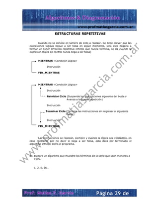  
 
f
 
 
 
 
 
 
 
 
 
 
 
 
 
 
 
Cuan
expresiones
formar un L
expresión lóg
MIEN
FIN_
MIEN
FIN_
Las in
caso contra
algoritmo o m
24. Elabore u
1000.
1, 2, 5, 2
EST
do no se con
lógicas lleg
OOP (Proces
gica de contr
NTRAS <Con
Instrucción
_MIENTRAS
NTRAS <Con
Instrucción
Reiniciar
Instrucción
Terminar C
Instrucción
_MIENTRAS
nstrucciones
rio, por no
mejor dicho e
un algoritmo
26…
TRUCTUR
noce el núme
gue a ser fa
so repetitivo
rol nunca lleg
ndición Lógica
n
S
ndición Lógica
n
Ciclo (Suspe
Avanza
n
Ciclo (Termi
Bucle)
n
S
se realizan,
decir si lle
el programa.
que muestre
RAS REPE
ero de ciclo
alsa en algú
o infinito que
ga a ser falsa
a>
a>
ende las Inst
a a la nueva
na las instru
siempre y c
ga a ser fa
.
e los término
 
ETITIVAS
a realizar. S
ún momento
e nunca term
a)
trucciones sig
repetición)
cciones sin r
cuando la lóg
alsa, esta d
os de la serie
S
Se debe prev
o, sino este
mina, se da
guiente del b
regresar al si
gica sea verd
ará por ter
e que sean m
ver que las
llegaría a
cuando la
bucle y
guiente
dadera, en
minado el
menores a
 
 
w
w
w
.profm
atiasgarcia.com
.ar
 