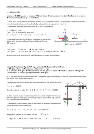 IES Al-Ándalus. Dpto Física y Química. Física y Química 4º ESO. Tema 4: Dinámica. Ejercicios resueltos.
Ejercicios resueltos por José Antonio Navarro (janavarro.fisicayquimica@gmail.com)
… y algunos más.
Una moto de 250 kg, que se mueve a 72 km/h, frena, deteniéndose en 5 s. Calcula el valor de la fuerza
de rozamiento que hace que la moto frene.
La moto frena, con aceleración de sentido contrario al de la velocidad, debido a la acción de la fuerza de rozamiento. El
movimiento será uniformemente acelerado. La velocidad tiene la expresión: tavv 0 ⋅+=
La aceleración podemos calcularla a partir de los datos del problema:
v0 = 72 km/h = 20 m/s
Para t = 5 s, la velocidad se hace cero.
2
0 s/m4a5a200tavv −=→⋅+=→⋅+=
La fuerza de rozamiento la calculamos estudiando las fuerzas que
actúan sobre la moto y aplicando la segunda ley de Newton
amF ⋅=Σ
En el eje y) N – Fg = 0 N = Fg = 2500 N
En el eje x) - FROZ = m · a FROZ = - m · a = - 250 kg · (- 4 m/s2
) = 1000 N
Actúa una fuerza de rozamiento de 1000 N en sentido contrario al movimiento.
Una grúa levanta una viga de 500 kg, a una velocidad constante de 0,5 m/s.
a) Dibuja y calcula las fuerzas que actúan sobre la viga.
b) El operario de la grúa decide acelerar la subida, pasando a una velocidad de 1 m/s en 10 segundos.
Calcula ahora la tensión que ejerce el cable de la grúa.
a) La viga sube con velocidad constante (MRU). Por tanto, según la primera ley de Newton, la resultante de las fuerzas
que actúan sobre la viga es igual a cero.
Las dos únicas fuerzas que actúan son la gravitatoria (peso) y la tensión del cable.
Fg = m · g = 5000 N
Como la resultante es nula, ΣF = 0 T – Fg = 0 T = Fg = 5000 N
b) Para acelerar, la grúa no aplica ninguna nueva fuerza. Simplemente hace que
la tensión aplicada sea mayor, de manera que supere el peso de la viga y exista
una fuerza resultante hacia arriba.
La aceleración la calculamos a partir de la ecuación de velocidad del movimiento
uniformemente acelerado de la viga.
2
0 s/m05,0a10a5,01tavv =→⋅+=→⋅+=
Aplicando la segunda ley de Newton a la viga amF ⋅=Σ
T – Fg = m · a T - 5000 = 500 · 0,05 = 25 T = 5025 N.
0v
a
N2500gmFg =⋅=
N
ROZF
x+
y+
−
−
y+
−
T
Fg
 