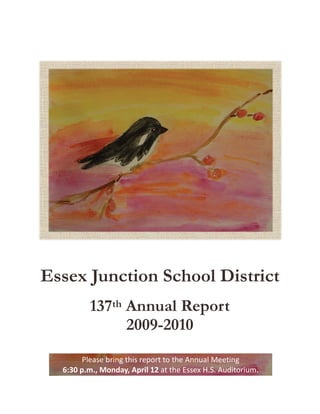 Essex Junction School District
          137th Annual Report
                2009-2010
       Please bring this report to the Annual Meeting  
  6:30 p.m., Monday, April 12 at the Essex H.S. Auditorium. 
 